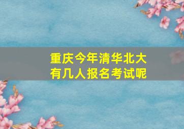 重庆今年清华北大有几人报名考试呢