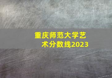 重庆师范大学艺术分数线2023