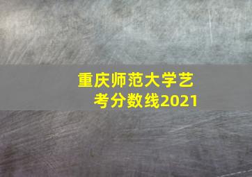 重庆师范大学艺考分数线2021