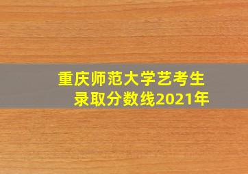 重庆师范大学艺考生录取分数线2021年