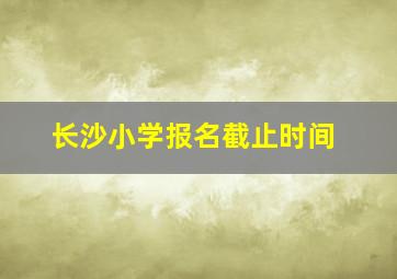 长沙小学报名截止时间