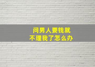 问男人要钱就不理我了怎么办