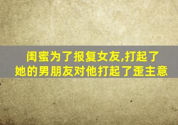 闺蜜为了报复女友,打起了她的男朋友对他打起了歪主意