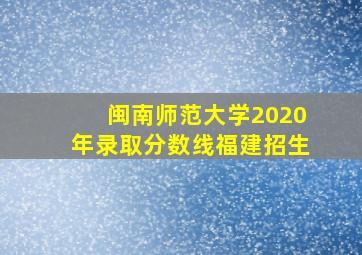 闽南师范大学2020年录取分数线福建招生