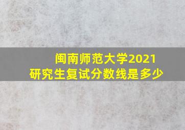 闽南师范大学2021研究生复试分数线是多少