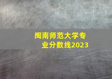 闽南师范大学专业分数线2023