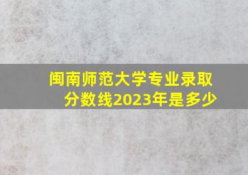 闽南师范大学专业录取分数线2023年是多少