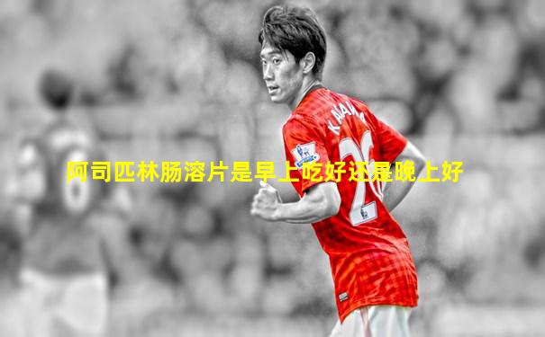 阿司匹林肠溶片是早上吃好还是晚上好