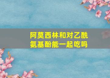 阿莫西林和对乙酰氨基酚能一起吃吗