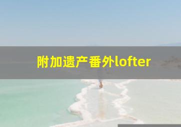 附加遗产番外lofter