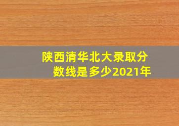 陕西清华北大录取分数线是多少2021年