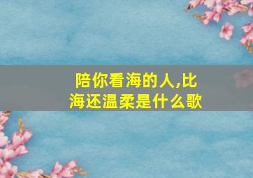 陪你看海的人,比海还温柔是什么歌