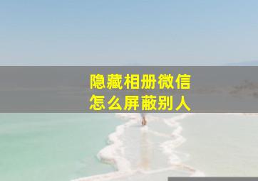 隐藏相册微信怎么屏蔽别人