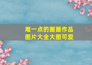 难一点的画画作品图片大全大图可爱