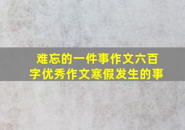 难忘的一件事作文六百字优秀作文寒假发生的事