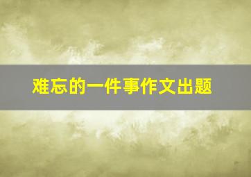 难忘的一件事作文出题