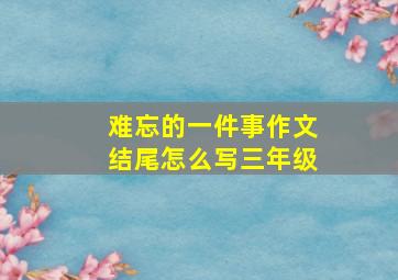 难忘的一件事作文结尾怎么写三年级