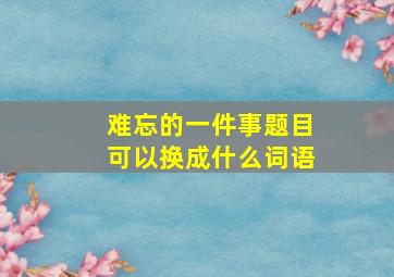 难忘的一件事题目可以换成什么词语