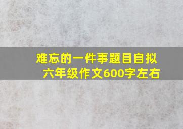 难忘的一件事题目自拟六年级作文600字左右