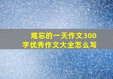 难忘的一天作文300字优秀作文大全怎么写