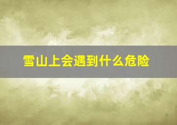 雪山上会遇到什么危险