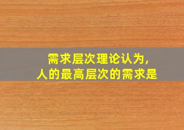 需求层次理论认为,人的最高层次的需求是