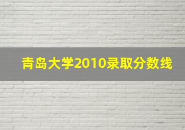 青岛大学2010录取分数线