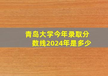 青岛大学今年录取分数线2024年是多少