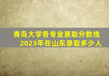 青岛大学各专业录取分数线2023年在山东录取多少人