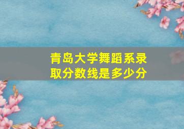 青岛大学舞蹈系录取分数线是多少分