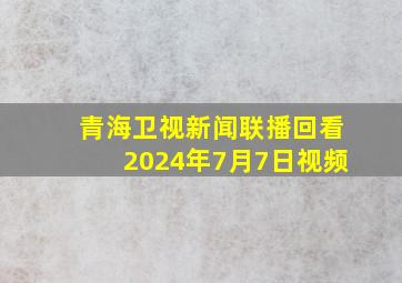 青海卫视新闻联播回看2024年7月7日视频