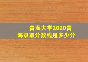 青海大学2020青海录取分数线是多少分