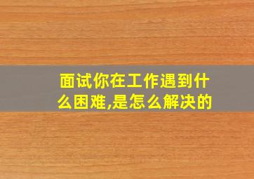 面试你在工作遇到什么困难,是怎么解决的