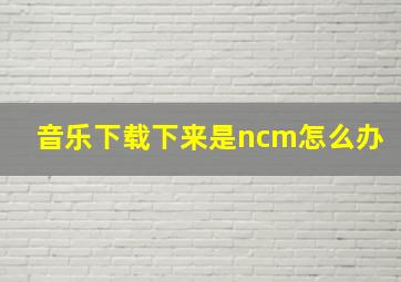 音乐下载下来是ncm怎么办