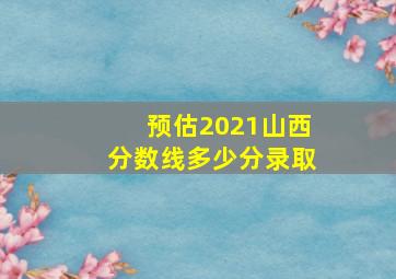 预估2021山西分数线多少分录取