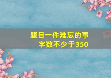 题目一件难忘的事字数不少于350