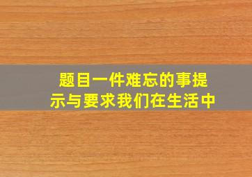 题目一件难忘的事提示与要求我们在生活中