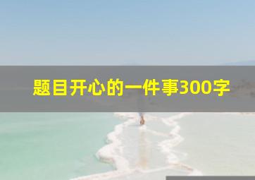 题目开心的一件事300字