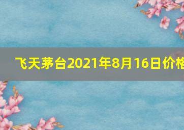 飞天茅台2021年8月16日价格