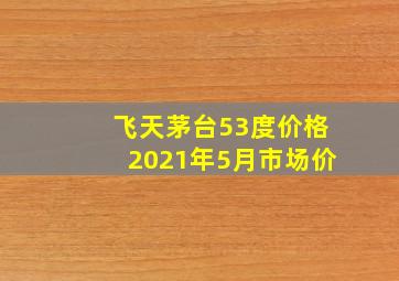 飞天茅台53度价格2021年5月市场价