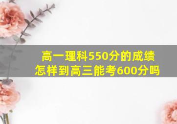 高一理科550分的成绩怎样到高三能考600分吗