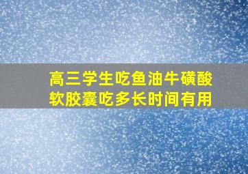 高三学生吃鱼油牛磺酸软胶囊吃多长时间有用