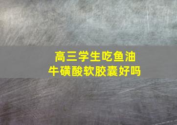 高三学生吃鱼油牛磺酸软胶囊好吗