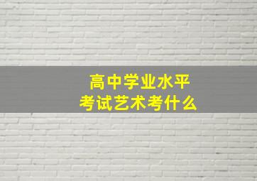 高中学业水平考试艺术考什么