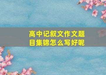 高中记叙文作文题目集锦怎么写好呢