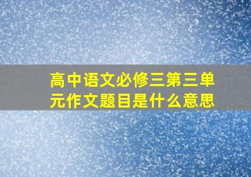 高中语文必修三第三单元作文题目是什么意思