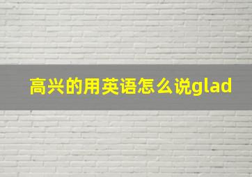 高兴的用英语怎么说glad