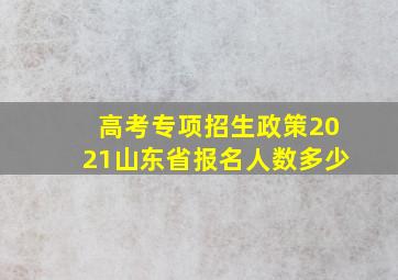 高考专项招生政策2021山东省报名人数多少