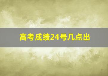 高考成绩24号几点出