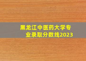 黑龙江中医药大学专业录取分数线2023